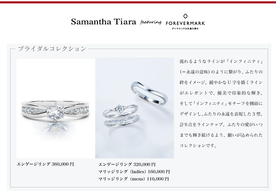 Samantha Tiara featuring FOREVERMARK ┃ ブライダルコレクション流れるようなラインが「インフィニティ」（＝永遠の意味）のように繋がり、ふたりの絆をイメージしたデザイン、緩やかなU字を描くラインがエレガントで、優美な輝きが印象的なデザイン、そして「インフィニティ」モチーフを側面にデザインし、ふたりの永遠を表現した3型、計9点をラインナップ。ふたりの愛がいつまでも輝き続けるよう、願いが込められたコレクションです。全てプラチナ製。写真左　エンゲージリング 360,000円写真右　エンゲージリング 320,000円　 マリッジリング（ladies） 160,000円   マリッジリング（mens） 110,000円