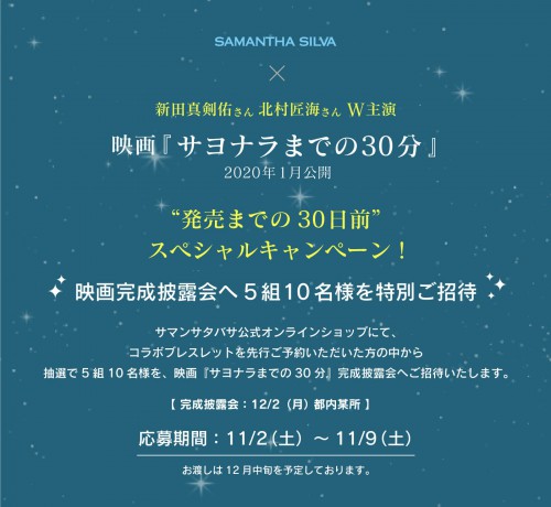 新田真剣佑さん 北村匠海さん W主演 映画『サヨナラまでの30分』“発売までの30日前”
 スペシャルキャンペーン！ 映画完成披露会へ5組10名様を特別ご招待
サマンサタバサ公式オンラインショップにて、
コラボブレスレットを先行ご予約いただいた方の中から
抽選で5組10名様を、映画『サヨナラまでの30分』完成披露会へご招待いたします。